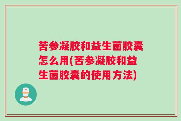 苦参凝胶和益生菌胶囊怎么用(苦参凝胶和益生菌胶囊的使用方法)