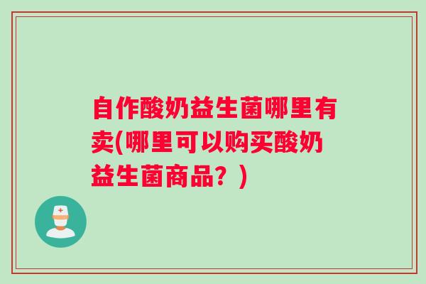 自作酸奶益生菌哪里有卖(哪里可以购买酸奶益生菌商品？)