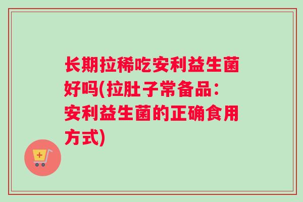 长期拉稀吃安利益生菌好吗(拉肚子常备品：安利益生菌的正确食用方式)