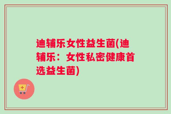 迪辅乐女性益生菌(迪辅乐：女性私密健康首选益生菌)