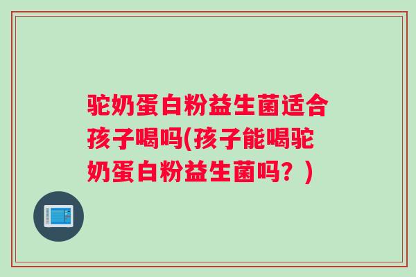 驼奶蛋白粉益生菌适合孩子喝吗(孩子能喝驼奶蛋白粉益生菌吗？)