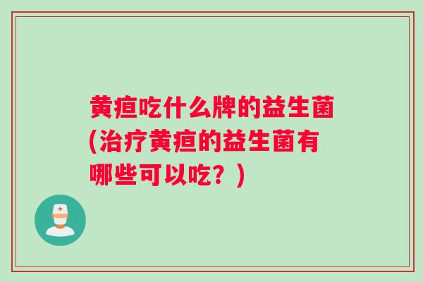 黄疸吃什么牌的益生菌(治疗黄疸的益生菌有哪些可以吃？)