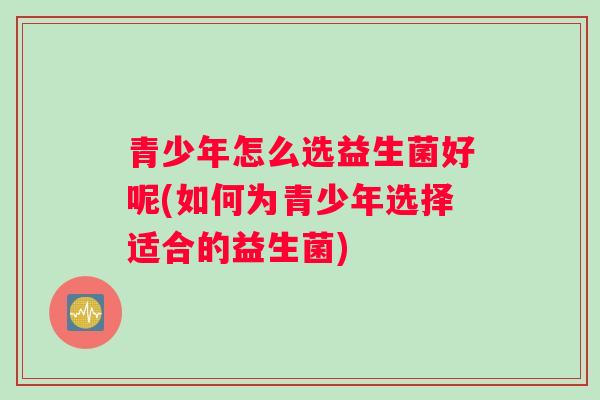 青少年怎么选益生菌好呢(如何为青少年选择适合的益生菌)
