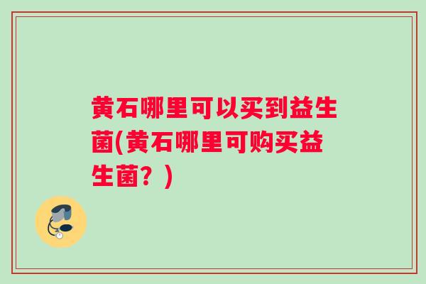黄石哪里可以买到益生菌(黄石哪里可购买益生菌？)