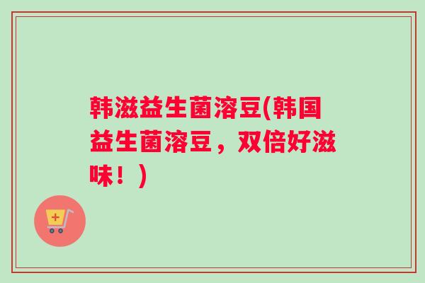 韩滋益生菌溶豆(韩国益生菌溶豆，双倍好滋味！)