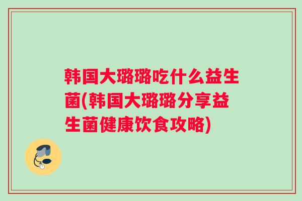 韩国大璐璐吃什么益生菌(韩国大璐璐分享益生菌健康饮食攻略)