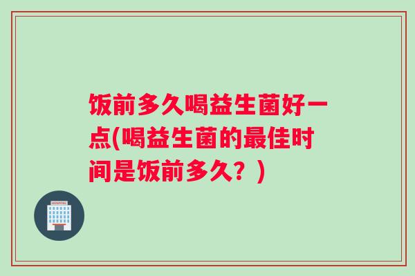 饭前多久喝益生菌好一点(喝益生菌的佳时间是饭前多久?) 饭前多久喝益生菌好一点(喝益生菌的佳时间是饭前多久?)