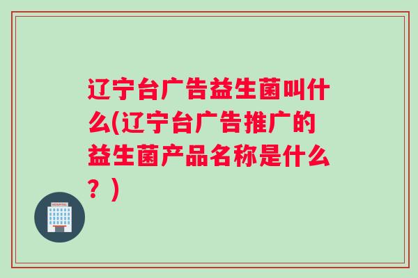 辽宁台广告益生菌叫什么(辽宁台广告推广的益生菌产品名称是什么？)