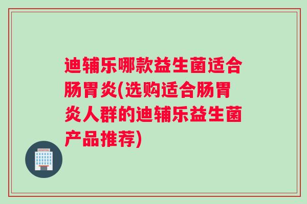 迪辅乐哪款益生菌适合肠胃炎(选购适合肠胃炎人群的迪辅乐益生菌产品推荐)