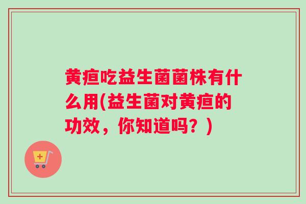黄疸吃益生菌菌株有什么用(益生菌对黄疸的功效，你知道吗？)