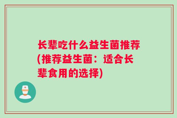 长辈吃什么益生菌推荐(推荐益生菌：适合长辈食用的选择)