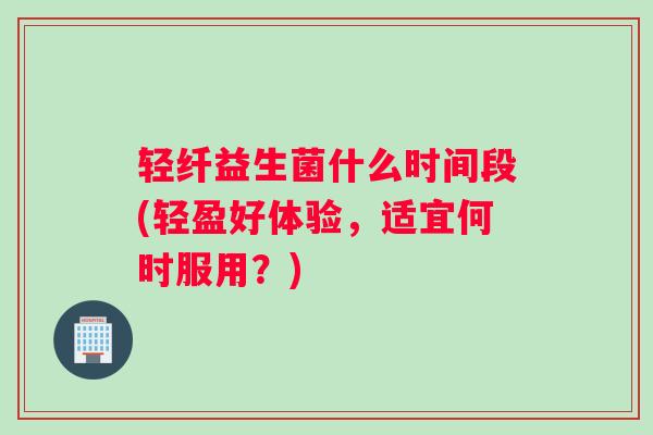 轻纤益生菌什么时间段(轻盈好体验，适宜何时服用？)