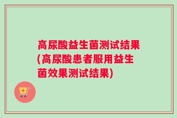 高尿酸益生菌测试结果(高尿酸患者服用益生菌效果测试结果)