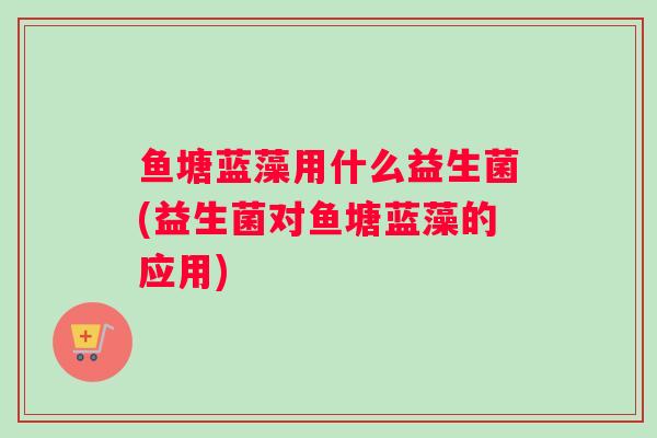 鱼塘蓝藻用什么益生菌(益生菌对鱼塘蓝藻的应用)