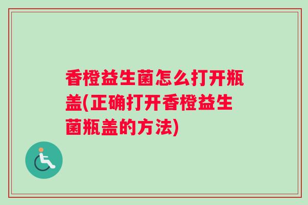 香橙益生菌怎么打开瓶盖(正确打开香橙益生菌瓶盖的方法)