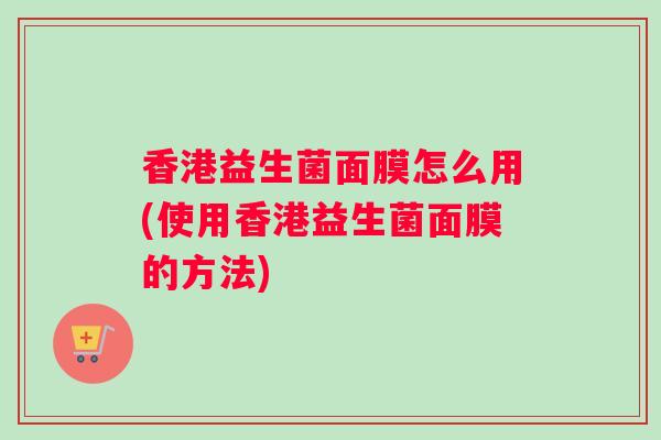 香港益生菌面膜怎么用(使用香港益生菌面膜的方法)