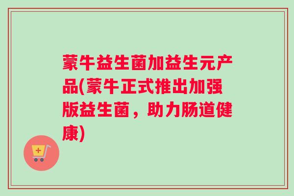 蒙牛益生菌加益生元产品(蒙牛正式推出加强版益生菌，助力肠道健康)