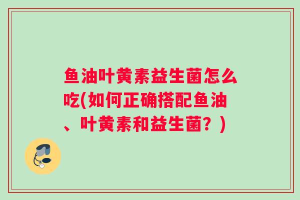 鱼油叶黄素益生菌怎么吃(如何正确搭配鱼油、叶黄素和益生菌？)
