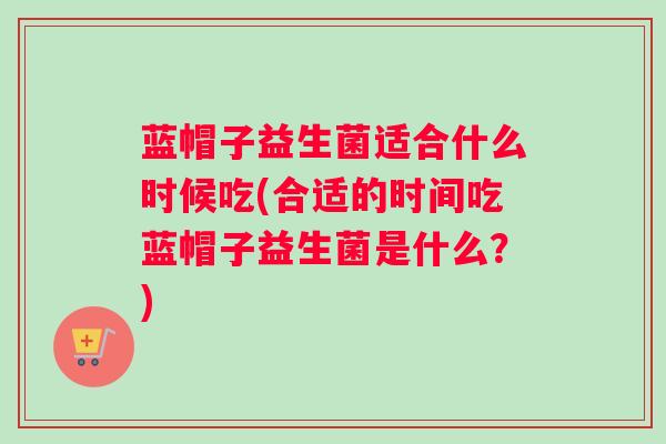 蓝帽子益生菌适合什么时候吃(合适的时间吃蓝帽子益生菌是什么？)