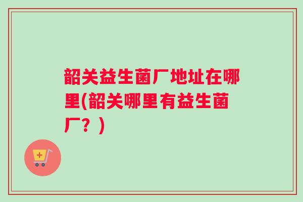 韶关益生菌厂地址在哪里(韶关哪里有益生菌厂?) 韶关益生菌厂地址在哪里(韶关哪里有益生菌厂?)