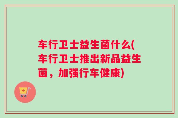 车行卫士益生菌什么(车行卫士推出新品益生菌，加强行车健康)