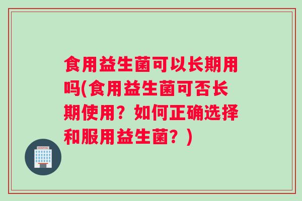 食用益生菌可以长期用吗(食用益生菌可否长期使用？如何正确选择和服用益生菌？)