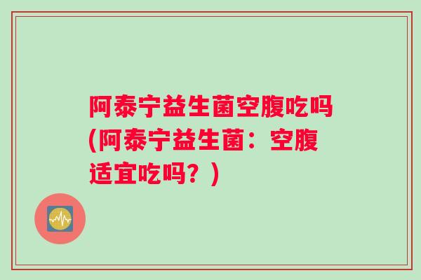 阿泰宁益生菌空腹吃吗(阿泰宁益生菌：空腹适宜吃吗？)
