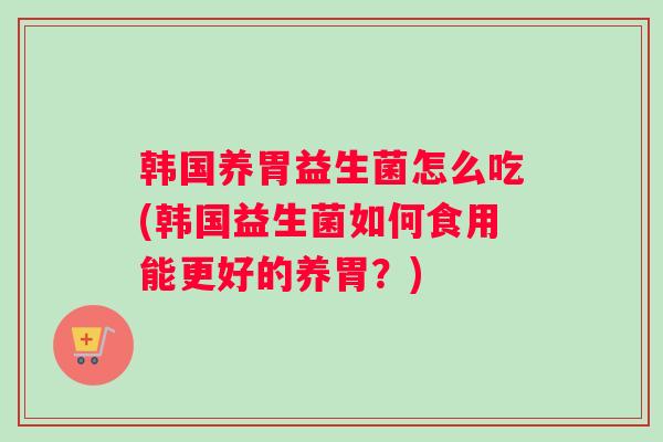韩国养胃益生菌怎么吃(韩国益生菌如何食用能更好的养胃?) 韩国养胃益生菌怎么吃(韩国益生菌如何食用能更好的养胃?)