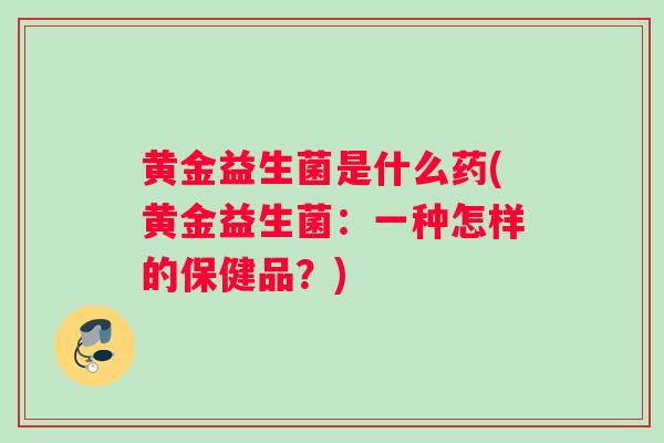 黄金益生菌是什么药(黄金益生菌：一种怎样的保健品？)