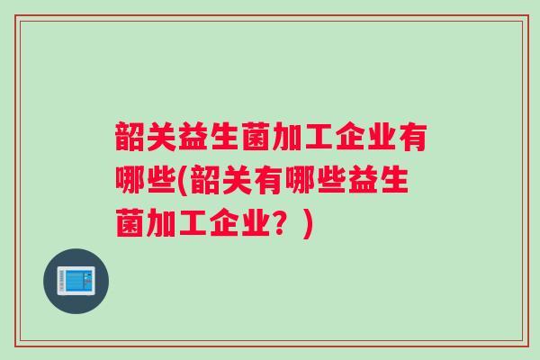 韶关益生菌加工企业有哪些(韶关有哪些益生菌加工企业？)