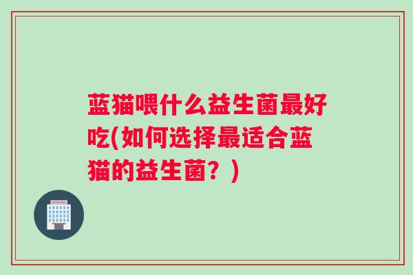 蓝猫喂什么益生菌好吃(如何选择适合蓝猫的益生菌？)
