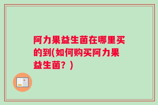 阿力果益生菌在哪里买的到(如何购买阿力果益生菌？)