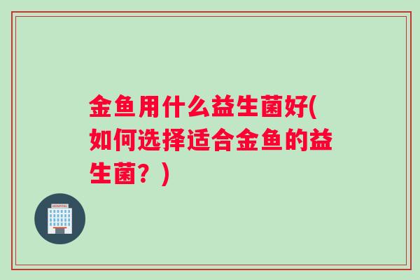 金鱼用什么益生菌好(如何选择适合金鱼的益生菌？)