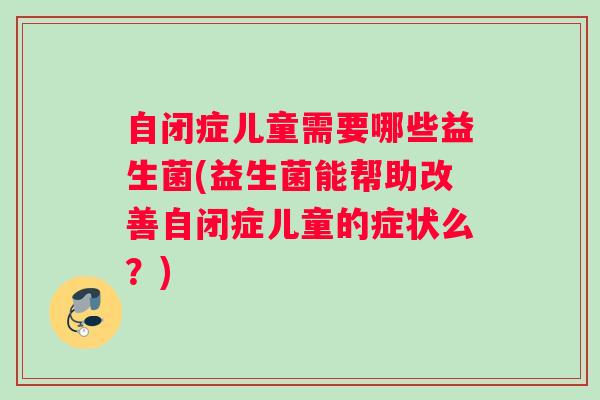 自闭症儿童需要哪些益生菌(益生菌能帮助改善自闭症儿童的症状么？)