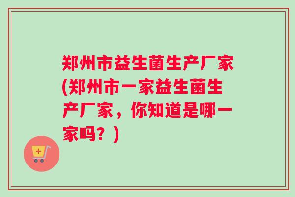 郑州市益生菌生产厂家(郑州市一家益生菌生产厂家，你知道是哪一家吗？)