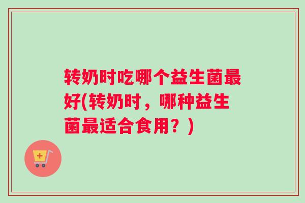 转奶时吃哪个益生菌好(转奶时，哪种益生菌适合食用？)