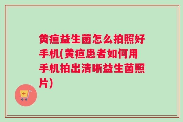 黄疸益生菌怎么拍照好手机(黄疸患者如何用手机拍出清晰益生菌照片)