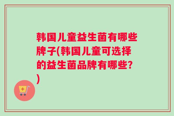 韩国儿童益生菌有哪些牌子(韩国儿童可选择的益生菌品牌有哪些？)