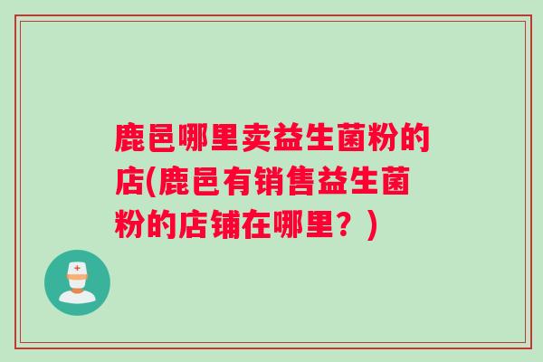 鹿邑哪里卖益生菌粉的店(鹿邑有销售益生菌粉的店铺在哪里？)