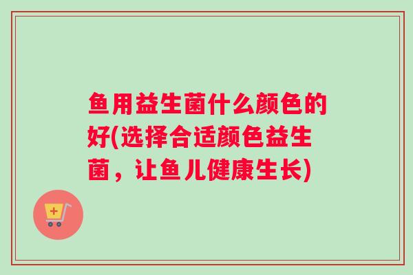 鱼用益生菌什么颜色的好(选择合适颜色益生菌,让鱼儿健康生长) 鱼用益生菌什么颜色的好(选择合适颜色益生菌,让鱼儿健康生长)