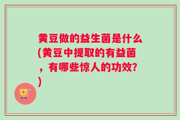 黄豆做的益生菌是什么(黄豆中提取的有益菌，有哪些惊人的功效？)