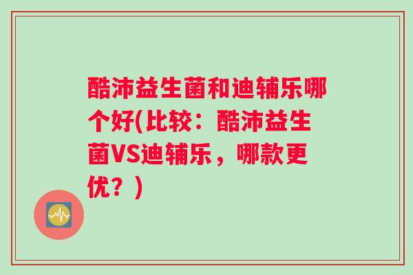 酷沛益生菌和迪辅乐哪个好(比较：酷沛益生菌VS迪辅乐，哪款更优？)