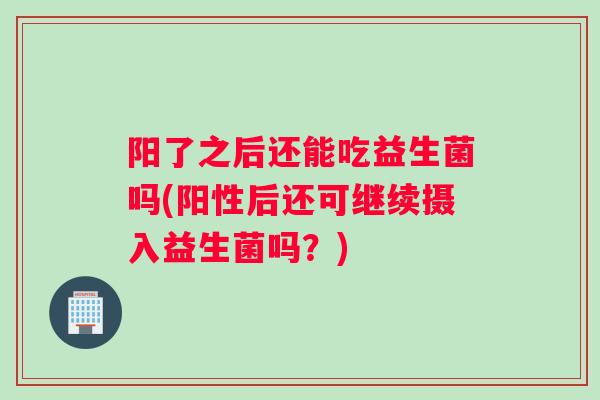 阳了之后还能吃益生菌吗(阳性后还可继续摄入益生菌吗?) 阳了之后还能吃益生菌吗(阳性后还可继续摄入益生菌吗?)