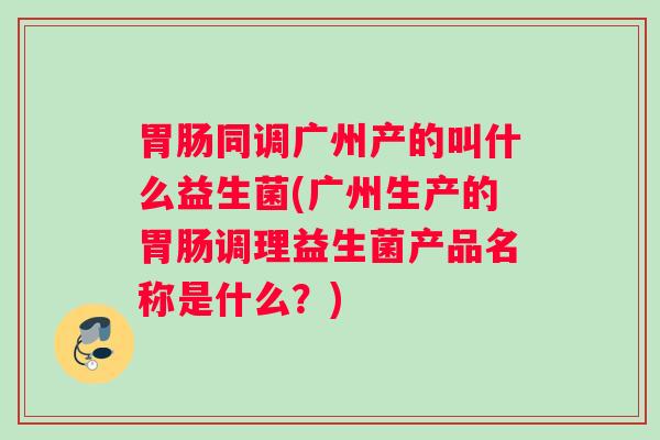 胃肠同调广州产的叫什么益生菌(广州生产的胃肠调理益生菌产品名称是什么？)