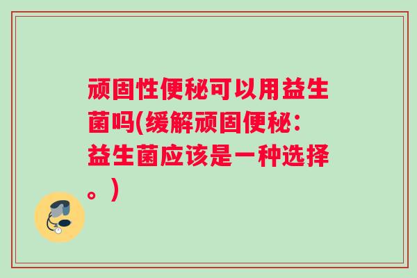 顽固性便秘可以用益生菌吗(缓解顽固便秘：益生菌应该是一种选择。)
