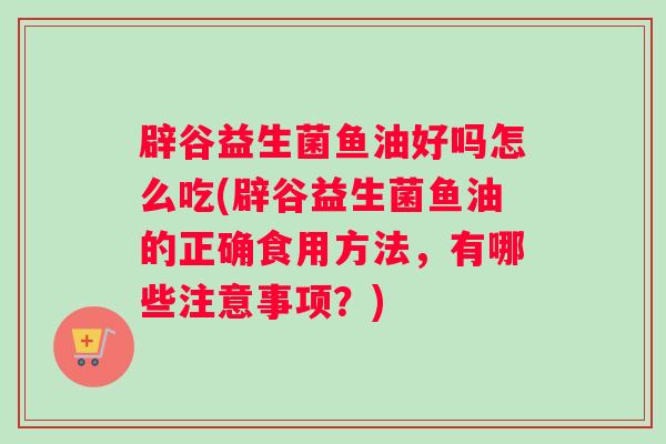 辟谷益生菌鱼油好吗怎么吃(辟谷益生菌鱼油的正确食用方法，有哪些注意事项？)