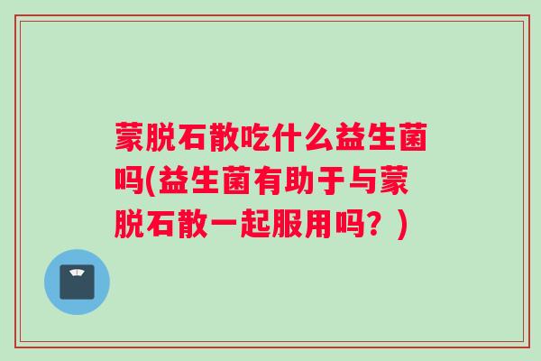 蒙脱石散吃什么益生菌吗(益生菌有助于与蒙脱石散一起服用吗？)