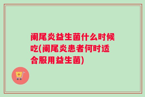 阑尾炎益生菌什么时候吃(阑尾炎患者何时适合服用益生菌)