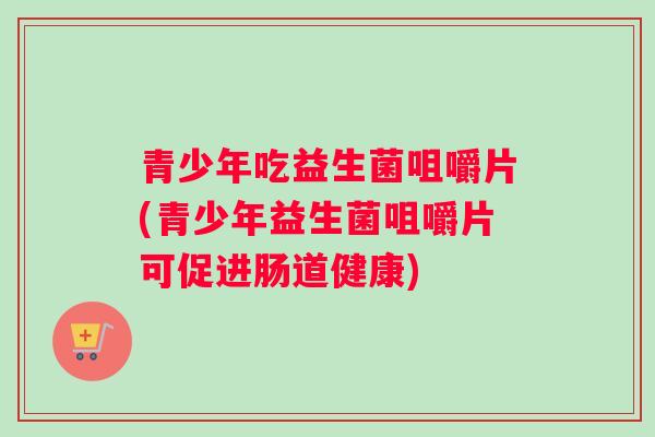 青少年吃益生菌咀嚼片(青少年益生菌咀嚼片可促进肠道健康) 青少年吃益生菌咀嚼片(青少年益生菌咀嚼片可促进肠道健康)