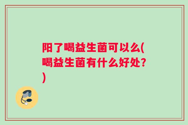 阳了喝益生菌可以么(喝益生菌有什么好处？)